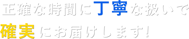 正確な時間に丁寧な扱いで確実にお届けします！